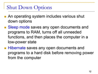 12
Shut Down Options
 An operating system includes various shut
down options
 Sleep mode saves any open documents and
programs to RAM, turns off all unneeded
functions, and then places the computer in a
low-power state
 Hibernate saves any open documents and
programs to a hard disk before removing power
from the computer
 
