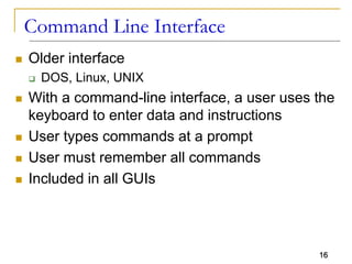 16
Command Line Interface
 Older interface
 DOS, Linux, UNIX
 With a command-line interface, a user uses the
keyboard to enter data and instructions
 User types commands at a prompt
 User must remember all commands
 Included in all GUIs
 