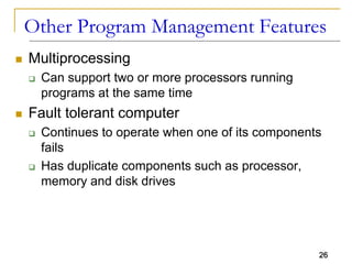 26
Other Program Management Features
 Multiprocessing
 Can support two or more processors running
programs at the same time
 Fault tolerant computer
 Continues to operate when one of its components
fails
 Has duplicate components such as processor,
memory and disk drives
 