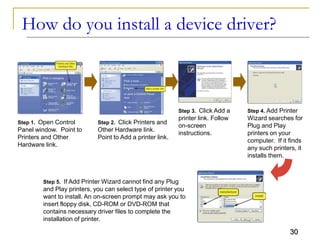 30
How do you install a device driver?
Step 1. Open Control
Panel window. Point to
Printers and Other
Hardware link.
Step 2. Click Printers and
Other Hardware link.
Point to Add a printer link.
Step 3. Click Add a
printer link. Follow
on-screen
instructions.
Step 4. Add Printer
Wizard searches for
Plug and Play
printers on your
computer. If it finds
any such printers, it
installs them.
Step 5. If Add Printer Wizard cannot find any Plug
and Play printers, you can select type of printer you
want to install. An on-screen prompt may ask you to
insert floppy disk, CD-ROM or DVD-ROM that
contains necessary driver files to complete the
installation of printer.
 
