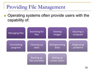 33
Providing File Management
 Operating systems often provide users with the
capability of:
Managing files
Searching for
files
Viewing
images
Securing a
computer
Uninstalling
programs
Cleaning up
disks
Defragmenting
disks
Diagnosing
problems
Backing up
files and disks
Setting up
screen savers
 