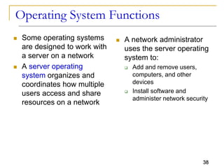 38
Operating System Functions
 Some operating systems
are designed to work with
a server on a network
 A server operating
system organizes and
coordinates how multiple
users access and share
resources on a network
 A network administrator
uses the server operating
system to:
 Add and remove users,
computers, and other
devices
 Install software and
administer network security
 