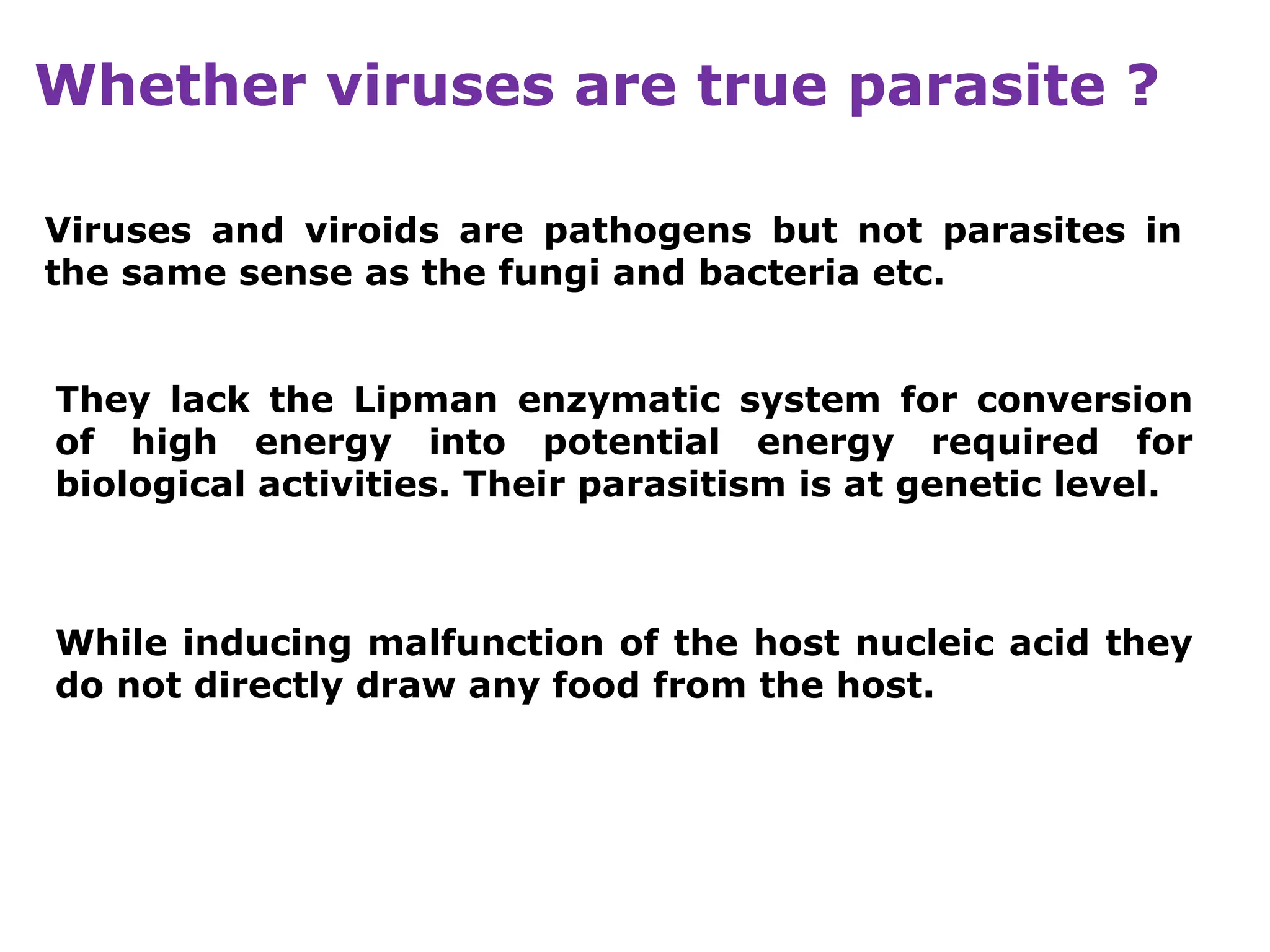 Whether viruses are true parasite ?
Viruses and viroids are pathogens but not parasites in
the same sense as the fungi and bacteria etc.
They lack the Lipman enzymatic system for conversion
of high energy into potential energy required for
biological activities. Their parasitism is at genetic level.
While inducing malfunction of the host nucleic acid they
do not directly draw any food from the host.
 