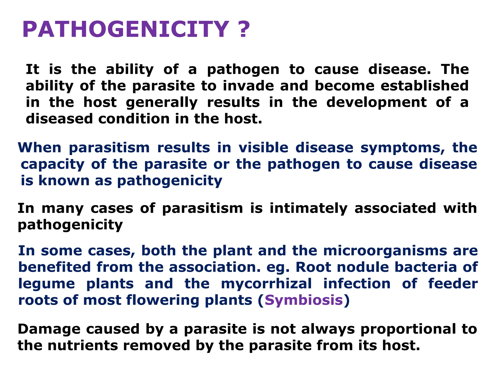 PATHOGENICITY ?
When parasitism results in visible disease symptoms, the
capacity of the parasite or the pathogen to cause disease
is known as pathogenicity
It is the ability of a pathogen to cause disease. The
ability of the parasite to invade and become established
in the host generally results in the development of a
diseased condition in the host.
In some cases, both the plant and the microorganisms are
benefited from the association. eg. Root nodule bacteria of
legume plants and the mycorrhizal infection of feeder
roots of most flowering plants (Symbiosis)
Damage caused by a parasite is not always proportional to
the nutrients removed by the parasite from its host.
In many cases of parasitism is intimately associated with
pathogenicity
 