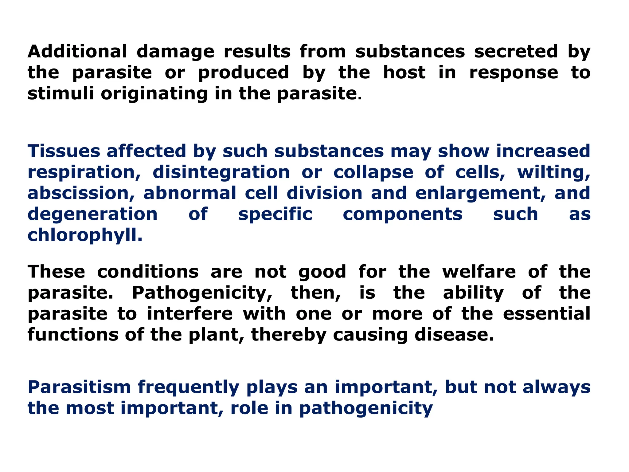 Additional damage results from substances secreted by
the parasite or produced by the host in response to
stimuli originating in the parasite.
Tissues affected by such substances may show increased
respiration, disintegration or collapse of cells, wilting,
abscission, abnormal cell division and enlargement, and
degeneration of specific components such as
chlorophyll.
These conditions are not good for the welfare of the
parasite. Pathogenicity, then, is the ability of the
parasite to interfere with one or more of the essential
functions of the plant, thereby causing disease.
Parasitism frequently plays an important, but not always
the most important, role in pathogenicity
 