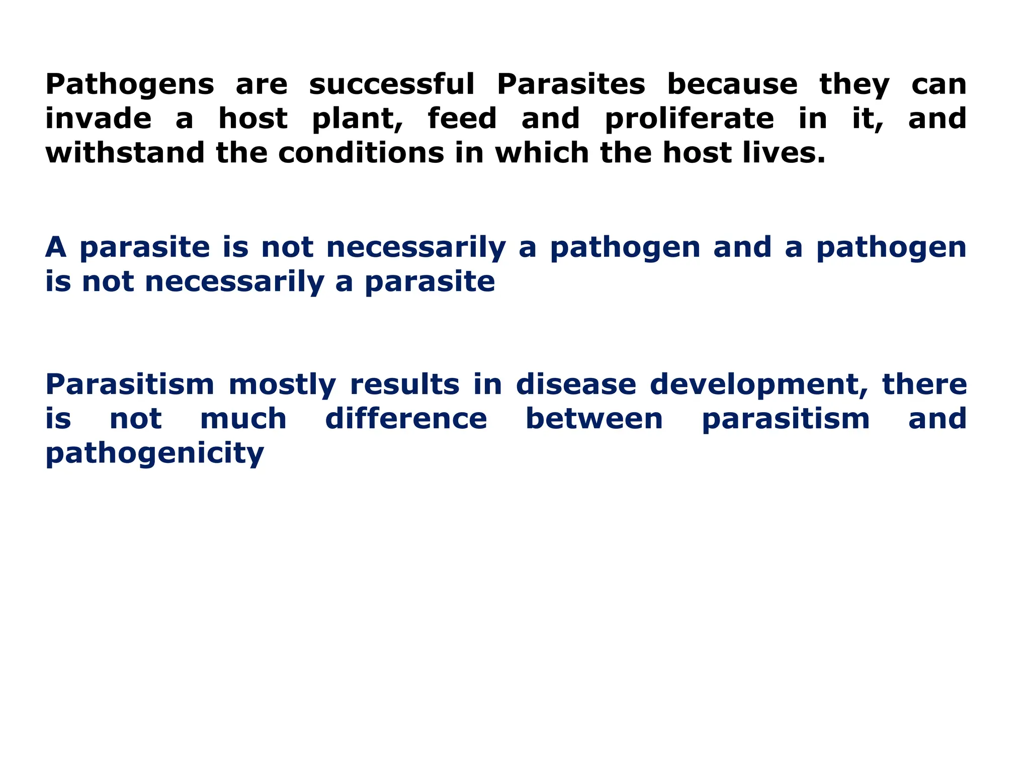 Pathogens are successful Parasites because they can
invade a host plant, feed and proliferate in it, and
withstand the conditions in which the host lives.
A parasite is not necessarily a pathogen and a pathogen
is not necessarily a parasite
Parasitism mostly results in disease development, there
is not much difference between parasitism and
pathogenicity
 