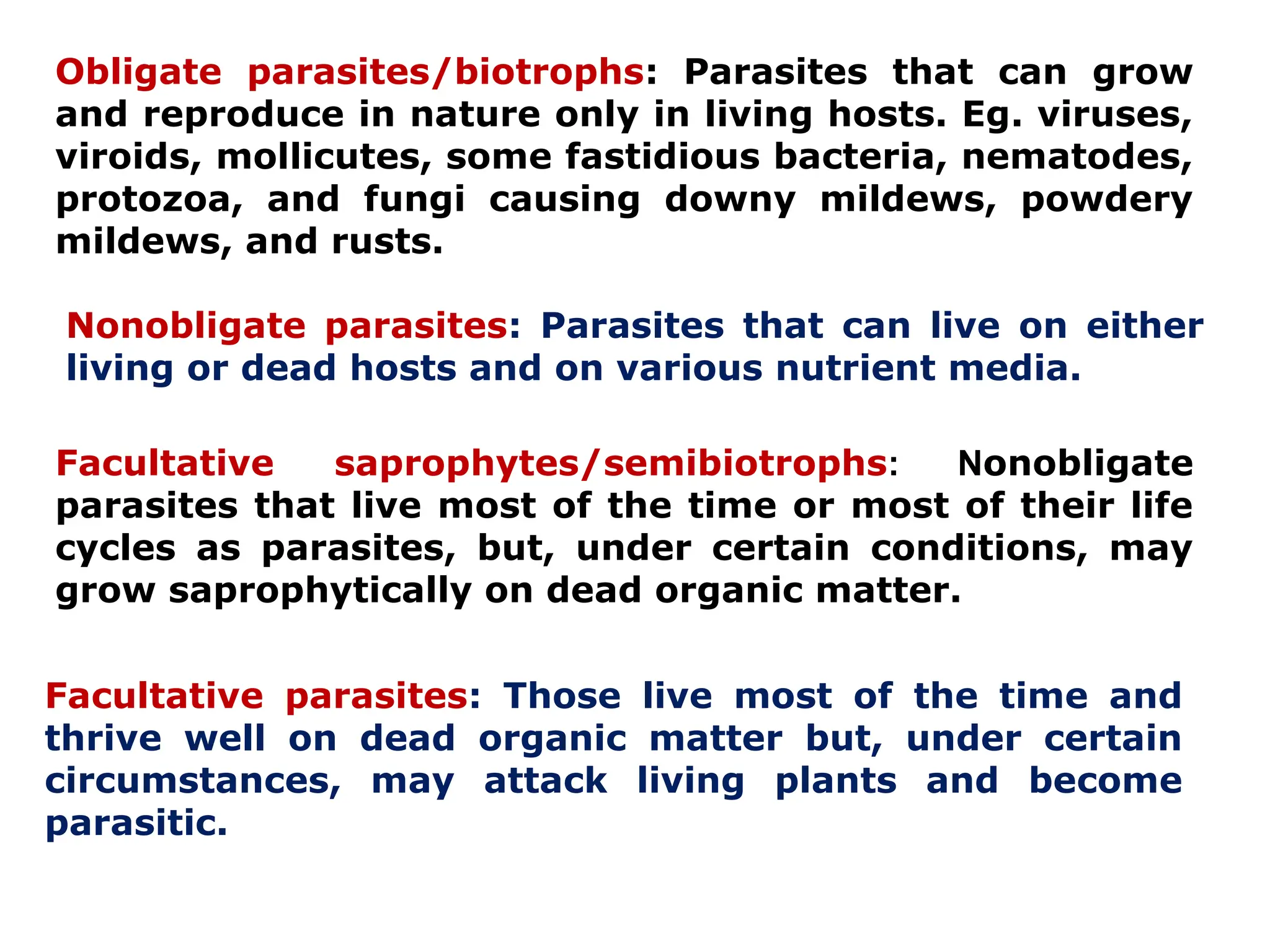 Obligate parasites/biotrophs: Parasites that can grow
and reproduce in nature only in living hosts. Eg. viruses,
viroids, mollicutes, some fastidious bacteria, nematodes,
protozoa, and fungi causing downy mildews, powdery
mildews, and rusts.
Nonobligate parasites: Parasites that can live on either
living or dead hosts and on various nutrient media.
Facultative saprophytes/semibiotrophs: Nonobligate
parasites that live most of the time or most of their life
cycles as parasites, but, under certain conditions, may
grow saprophytically on dead organic matter.
Facultative parasites: Those live most of the time and
thrive well on dead organic matter but, under certain
circumstances, may attack living plants and become
parasitic.
 