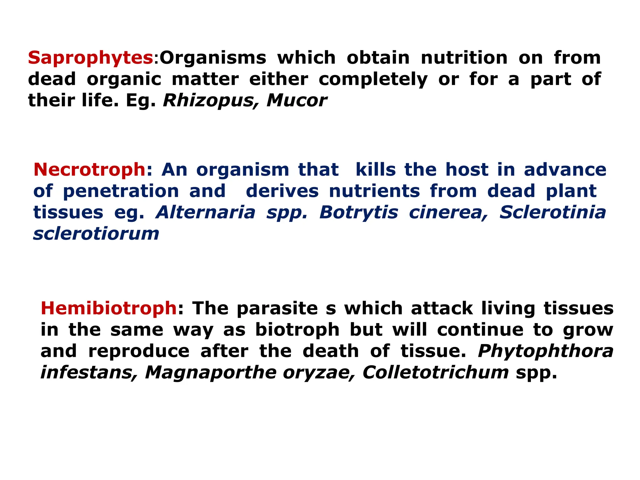 Saprophytes:Organisms which obtain nutrition on from
dead organic matter either completely or for a part of
their life. Eg. Rhizopus, Mucor
Necrotroph: An organism that kills the host in advance
of penetration and derives nutrients from dead plant
tissues eg. Alternaria spp. Botrytis cinerea, Sclerotinia
sclerotiorum
Hemibiotroph: The parasite s which attack living tissues
in the same way as biotroph but will continue to grow
and reproduce after the death of tissue. Phytophthora
infestans, Magnaporthe oryzae, Colletotrichum spp.
 