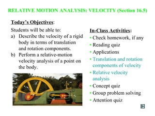 Today’s Objectives:
Students will be able to:
a) Describe the velocity of a rigid
body in terms of translation
and rotation components.
b) Perform a relative-motion
velocity analysis of a point on
the body.
RELATIVE MOTION ANALYSIS: VELOCITY (Section 16.5)
In-Class Activities:
• Check homework, if any
• Reading quiz
• Applications
• Translation and rotation
components of velocity
• Relative velocity
analysis
• Concept quiz
• Group problem solving
• Attention quiz
 