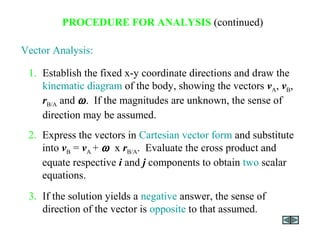 Vector Analysis:
3. If the solution yields a negative answer, the sense of
direction of the vector is opposite to that assumed.
2. Express the vectors in Cartesian vector form and substitute
into vB = vA + ω x rB/A. Evaluate the cross product and
equate respective i and j components to obtain two scalar
equations.
1. Establish the fixed x-y coordinate directions and draw the
kinematic diagram of the body, showing the vectors vA, vB,
rB/A and ω. If the magnitudes are unknown, the sense of
direction may be assumed.
PROCEDURE FOR ANALYSIS (continued)
 