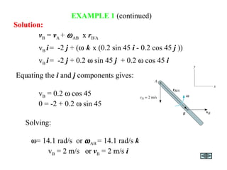 EXAMPLE 1 (continued)
Equating the i and j components gives:
vB = 0.2 ω cos 45
0 = -2 + 0.2 ω sin 45
vB = vA + ωAB x rB/A
vB i= -2 j + (ω k x (0.2 sin 45 i - 0.2 cos 45 j ))
vB i= -2 j + 0.2 ω sin 45 j + 0.2 ω cos 45 i
Solution:
Solving:
ω = 14.1 rad/s or ωAB = 14.1 rad/s k
vB = 2 m/s or vB = 2 m/s i
 
