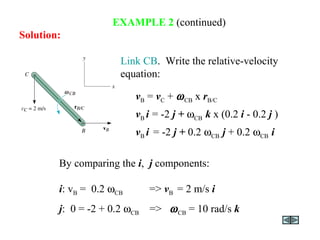 EXAMPLE 2 (continued)
Link CB. Write the relative-velocity
equation:
By comparing the i, j components:
i: vB = 0.2 ωCB => vB = 2 m/s i
j: 0 = -2 + 0.2 ωCB => ωCB = 10 rad/s k
vB = vC + ωCB x rB/C
vB i = -2 j + ωCB k x (0.2 i - 0.2 j )
vB i = -2 j + 0.2 ωCB j + 0.2 ωCB i
Solution:
 