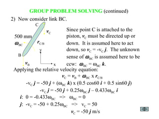 GROUP PROBLEM SOLVING (continued)
-vC j = -50 j + (ωBC k) x (0.5 cos60 i + 0.5 sin60 j)
-vC j = -50 j + 0.25ωBC j – 0.433ωBC i
2) Now consider link BC.
Since point C is attached to the
piston, vC must be directed up or
down. It is assumed here to act
down, so vC = -vC j. The unknown
sense of ωBC is assumed here to be
ccw: ωBC = ωBC k.
i: 0 = -0.433ωBC => ωBC = 0
j: -vC = -50 + 0.25ωBC => vC = 50
vC = -50 j m/s
Applying the relative velocity equation:
vC = vB + ωBC x rC/B
y
x
500 mm
rC/B
vB
ωBC
B
C
vC
 