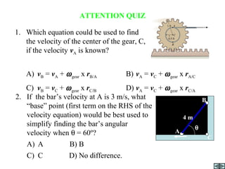 ATTENTION QUIZ
1. Which equation could be used to find
the velocity of the center of the gear, C,
if the velocity vA is known?
A) vB = vA + ωgear x rB/A B) vA = vC + ωgear x rA/C
C) vB = vC + ωgear x rC/B D) vA = vC + ωgear x rC/A
vA
2. If the bar’s velocity at A is 3 m/s, what
“base” point (first term on the RHS of the
velocity equation) would be best used to
simplify finding the bar’s angular
velocity when θ = 60º?
A) A B) B
C) C D) No difference.
A
4 m
B
θ
C
 