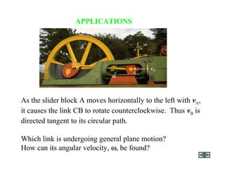 APPLICATIONS
As the slider block A moves horizontally to the left with vA,
it causes the link CB to rotate counterclockwise. Thus vB is
directed tangent to its circular path.
Which link is undergoing general plane motion?
How can its angular velocity, ω, be found?
 