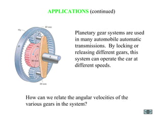 APPLICATIONS (continued)
Planetary gear systems are used
in many automobile automatic
transmissions. By locking or
releasing different gears, this
system can operate the car at
different speeds.
How can we relate the angular velocities of the
various gears in the system?
 