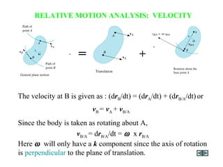 The velocity at B is given as : (drB/dt) = (drA/dt) + (drB/A/dt)or
vB = vA + vB/A
RELATIVE MOTION ANALYSIS: VELOCITY
= +
Since the body is taken as rotating about A,
vB/A = drB/A/dt = ω x rB/A
Here ω will only have a k component since the axis of rotation
is perpendicular to the plane of translation.
 