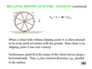 Furthermore, point B at the center of the wheel moves along a
horizontal path. Thus, vB has a known direction, e.g., parallel
to the surface.
vB = vA + ω x rB/A
RELATIVE MOTION ANALYSIS: VELOCITY (continued)
When a wheel rolls without slipping, point A is often selected
to be at the point of contact with the ground. Since there is no
slipping, point A has zero velocity.
 