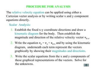 PROCEDURE FOR ANALYSIS
3. Write the scalar equations from the x and y components of
these graphical representations of the vectors. Solve for
the unknowns.
1. Establish the fixed x-y coordinate directions and draw a
kinematic diagram for the body. Then establish the
magnitude and direction of the relative velocity vector vB/A.
Scalar Analysis:
2. Write the equation vB = vA + vB/A and by using the kinematic
diagram, underneath each term represent the vectors
graphically by showing their magnitudes and directions.
The relative velocity equation can be applied using either a
Cartesian vector analysis or by writing scalar x and y component
equations directly.
 