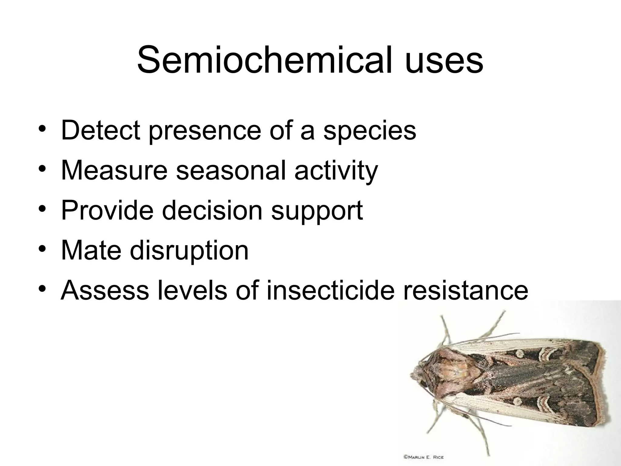 Semiochemical uses
• Detect presence of a species
• Measure seasonal activity
• Provide decision support
• Mate disruption
• Assess levels of insecticide resistance
 