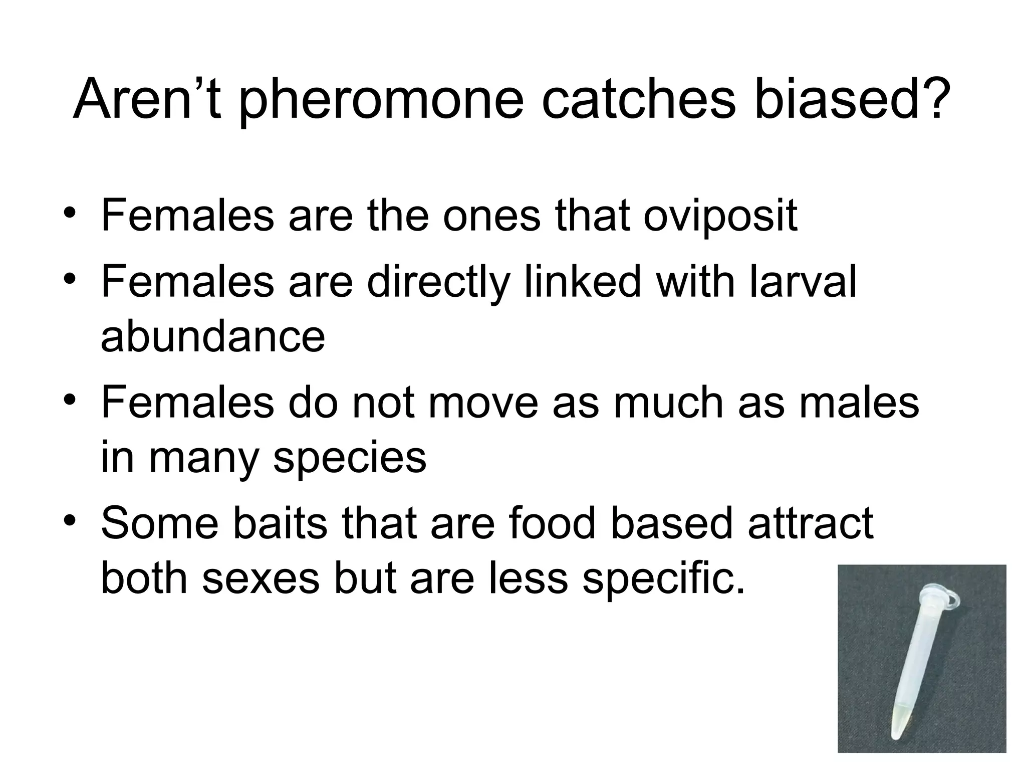 Aren’t pheromone catches biased?
• Females are the ones that oviposit
• Females are directly linked with larval
abundance
• Females do not move as much as males
in many species
• Some baits that are food based attract
both sexes but are less specific.
 