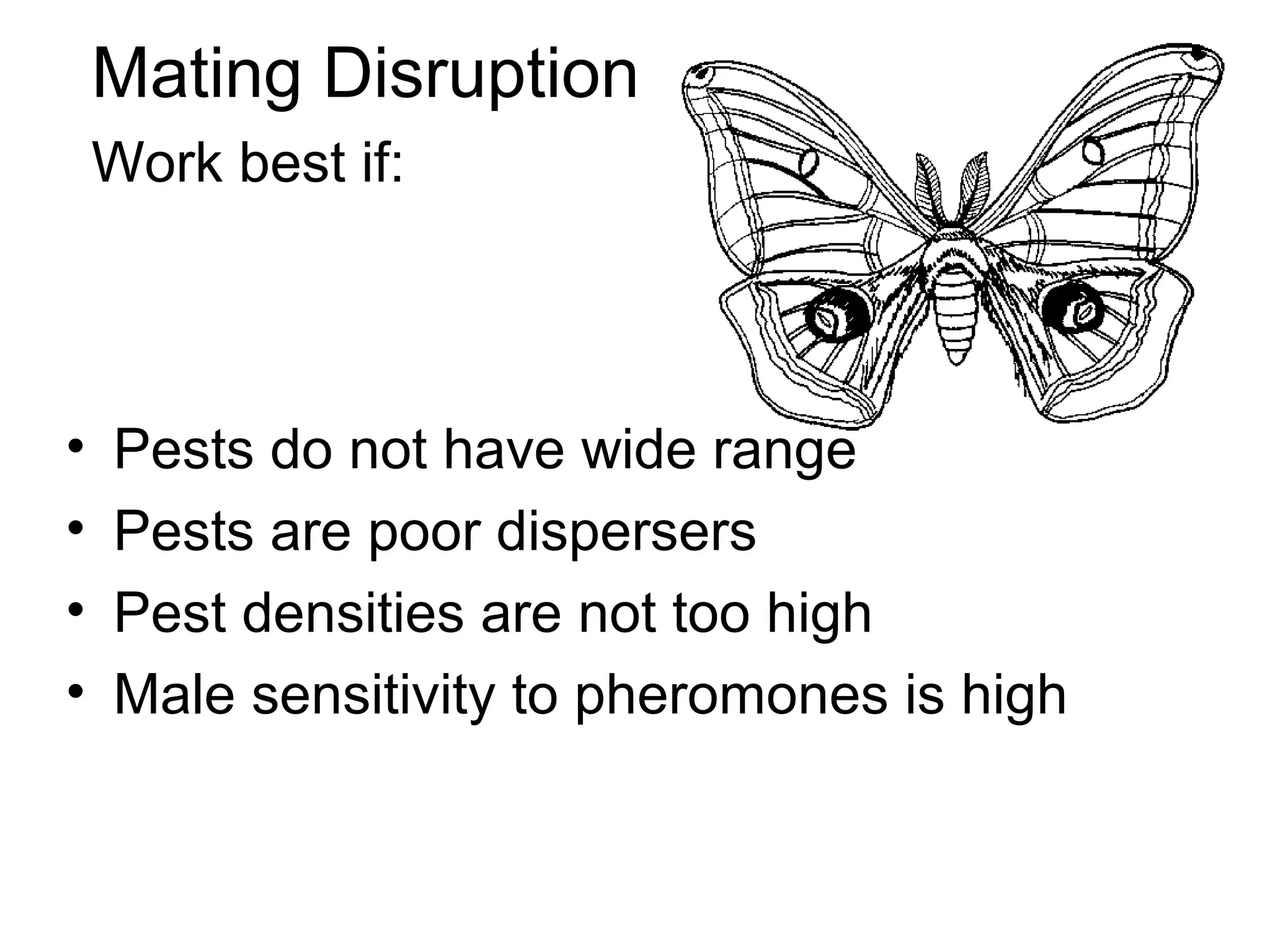 Mating Disruption
Work best if:
• Pests do not have wide range
• Pests are poor dispersers
• Pest densities are not too high
• Male sensitivity to pheromones is high
 