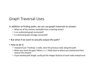 Graph Traversal Uses
In addition to finding paths, we can use graph traversals to answer:
• What are all the vertices reachable from a starting vertex?
• Is an undirected graph connected?
• Is a directed graph strongly connected?
• But what if we want to actually output the path?
• How to do it:
• Instead of just “marking” a node, store the previous node along the path
• When you reach the goal, follow path fields back to where you started (and then
reverse the answer)
• If just wanted path length, could put the integer distance at each node instead once
 