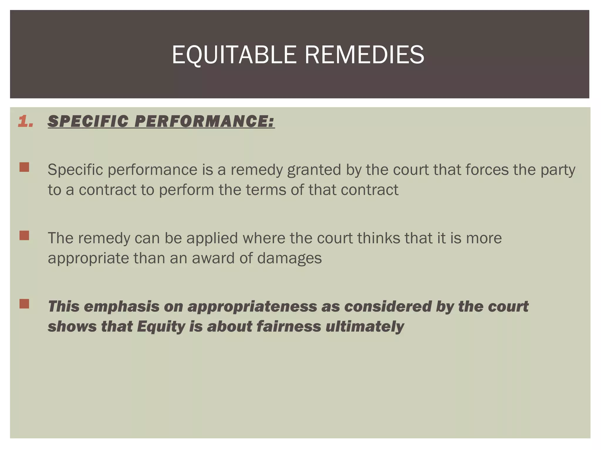1. SPECIFIC PERFORMANCE:
 Specific performance is a remedy granted by the court that forces the party
to a contract to perform the terms of that contract
 The remedy can be applied where the court thinks that it is more
appropriate than an award of damages
 This emphasis on appropriateness as considered by the court
shows that Equity is about fairness ultimately
EQUITABLE REMEDIES
 