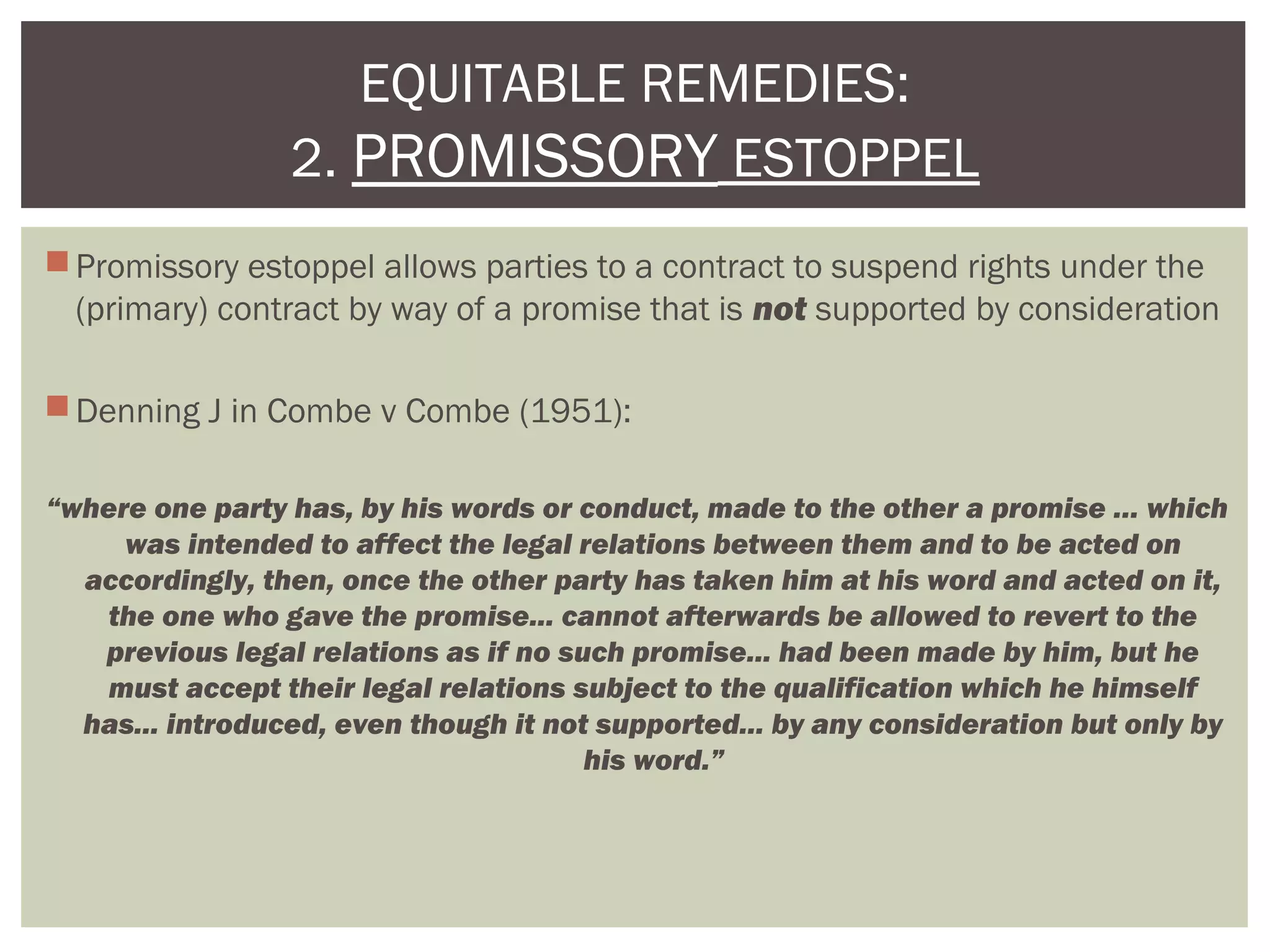 Promissory estoppel allows parties to a contract to suspend rights under the
(primary) contract by way of a promise that is not supported by consideration
Denning J in Combe v Combe (1951):
“where one party has, by his words or conduct, made to the other a promise … which
was intended to affect the legal relations between them and to be acted on
accordingly, then, once the other party has taken him at his word and acted on it,
the one who gave the promise... cannot afterwards be allowed to revert to the
previous legal relations as if no such promise... had been made by him, but he
must accept their legal relations subject to the qualification which he himself
has... introduced, even though it not supported... by any consideration but only by
his word.”
EQUITABLE REMEDIES:
2. PROMISSORY ESTOPPEL
 