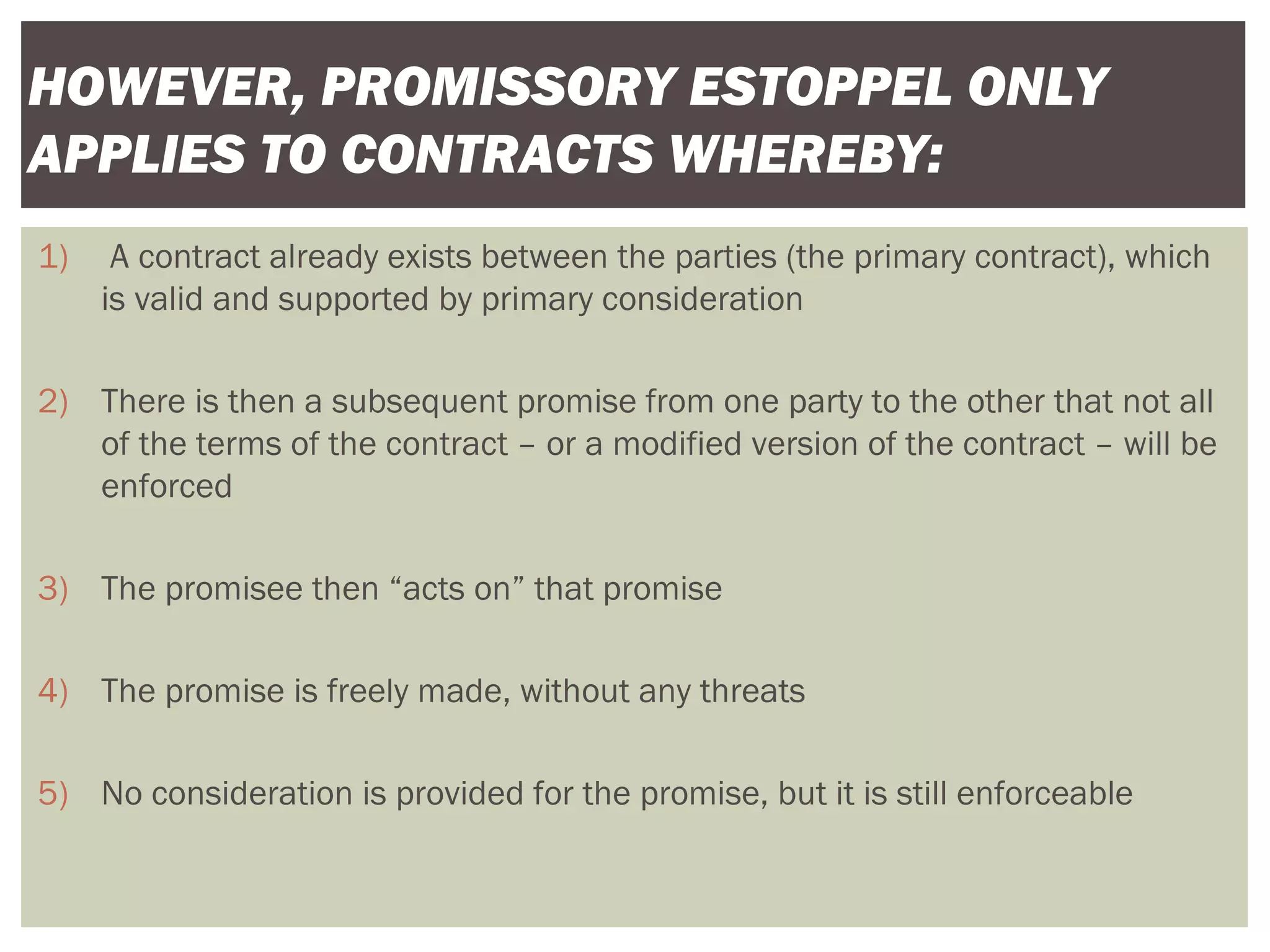 1) A contract already exists between the parties (the primary contract), which
is valid and supported by primary consideration
2) There is then a subsequent promise from one party to the other that not all
of the terms of the contract – or a modified version of the contract – will be
enforced
3) The promisee then “acts on” that promise
4) The promise is freely made, without any threats
5) No consideration is provided for the promise, but it is still enforceable
HOWEVER, PROMISSORY ESTOPPEL ONLY
APPLIES TO CONTRACTS WHEREBY:
 