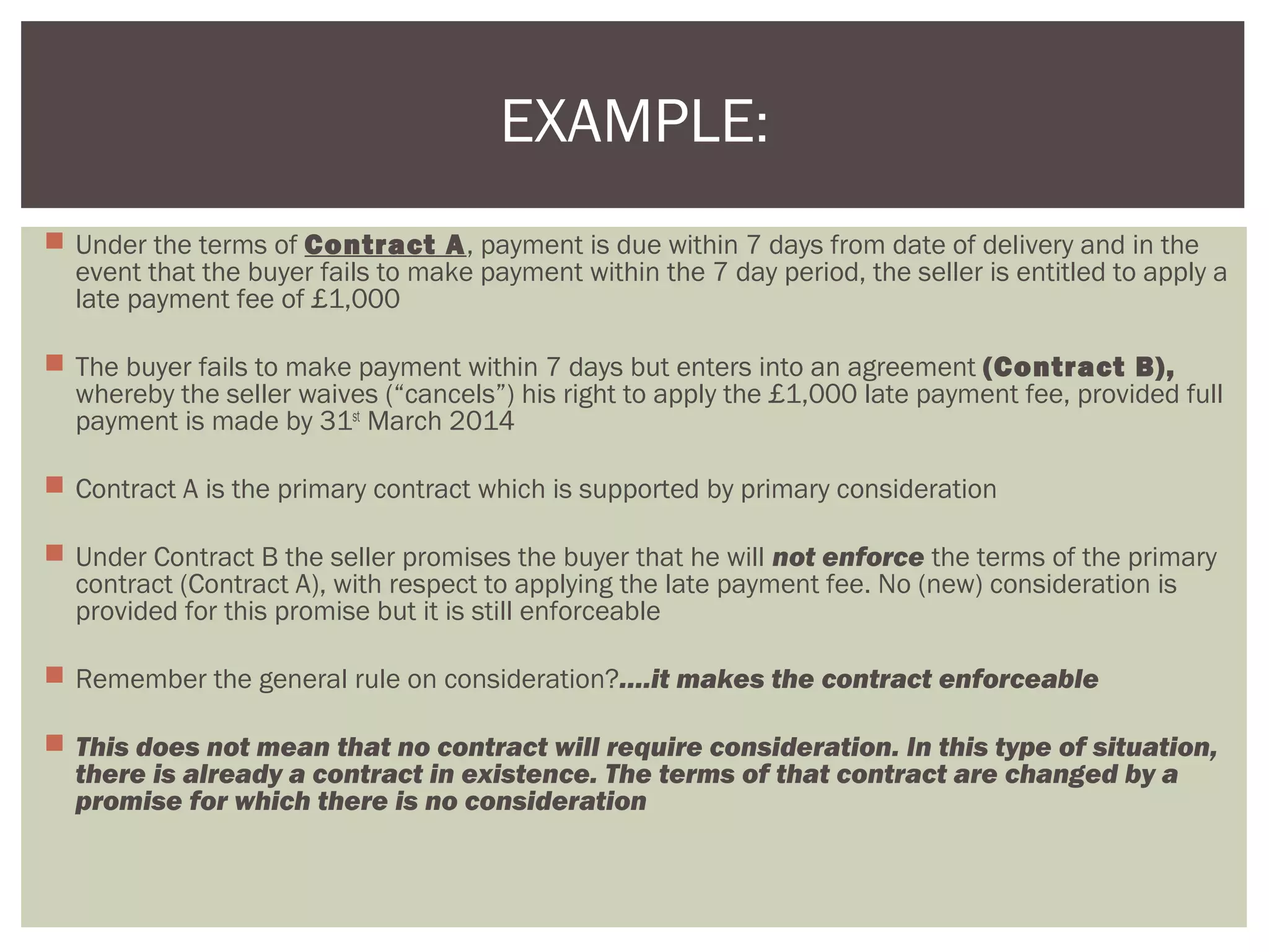  Under the terms of Contract A, payment is due within 7 days from date of delivery and in the
event that the buyer fails to make payment within the 7 day period, the seller is entitled to apply a
late payment fee of £1,000
 The buyer fails to make payment within 7 days but enters into an agreement (Contract B),
whereby the seller waives (“cancels”) his right to apply the £1,000 late payment fee, provided full
payment is made by 31st
March 2014
 Contract A is the primary contract which is supported by primary consideration
 Under Contract B the seller promises the buyer that he will not enforce the terms of the primary
contract (Contract A), with respect to applying the late payment fee. No (new) consideration is
provided for this promise but it is still enforceable
 Remember the general rule on consideration?….it makes the contract enforceable
 This does not mean that no contract will require consideration. In this type of situation,
there is already a contract in existence. The terms of that contract are changed by a
promise for which there is no consideration
EXAMPLE:
 