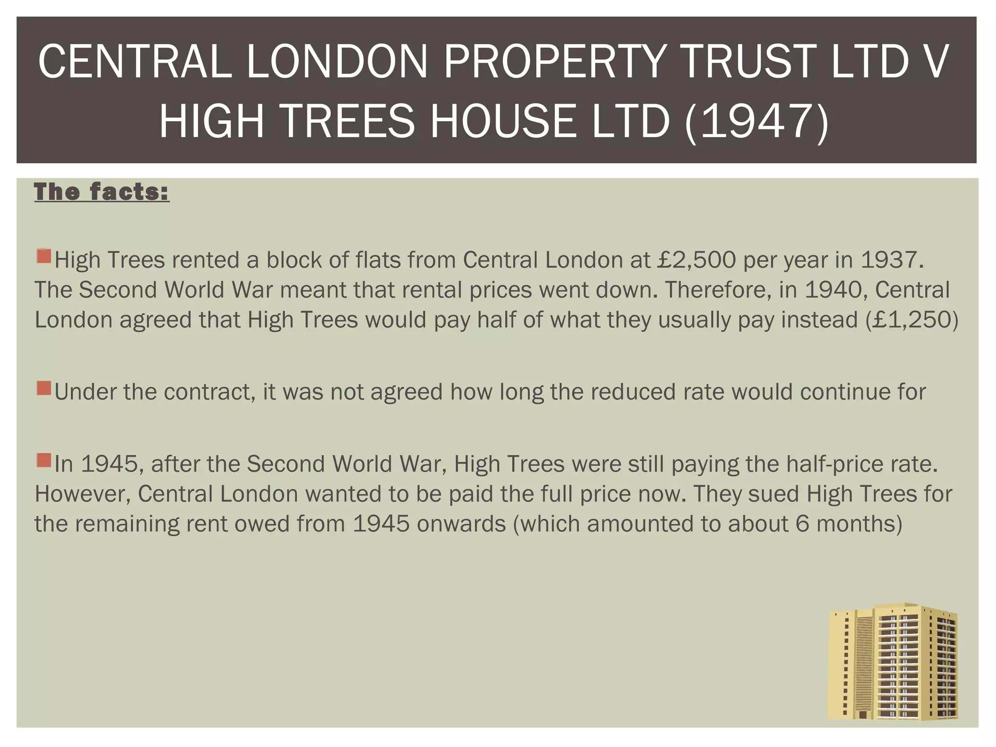 The facts:
High Trees rented a block of flats from Central London at £2,500 per year in 1937.
The Second World War meant that rental prices went down. Therefore, in 1940, Central
London agreed that High Trees would pay half of what they usually pay instead (£1,250)
Under the contract, it was not agreed how long the reduced rate would continue for
In 1945, after the Second World War, High Trees were still paying the half-price rate.
However, Central London wanted to be paid the full price now. They sued High Trees for
the remaining rent owed from 1945 onwards (which amounted to about 6 months)
CENTRAL LONDON PROPERTY TRUST LTD V
HIGH TREES HOUSE LTD (1947)
 