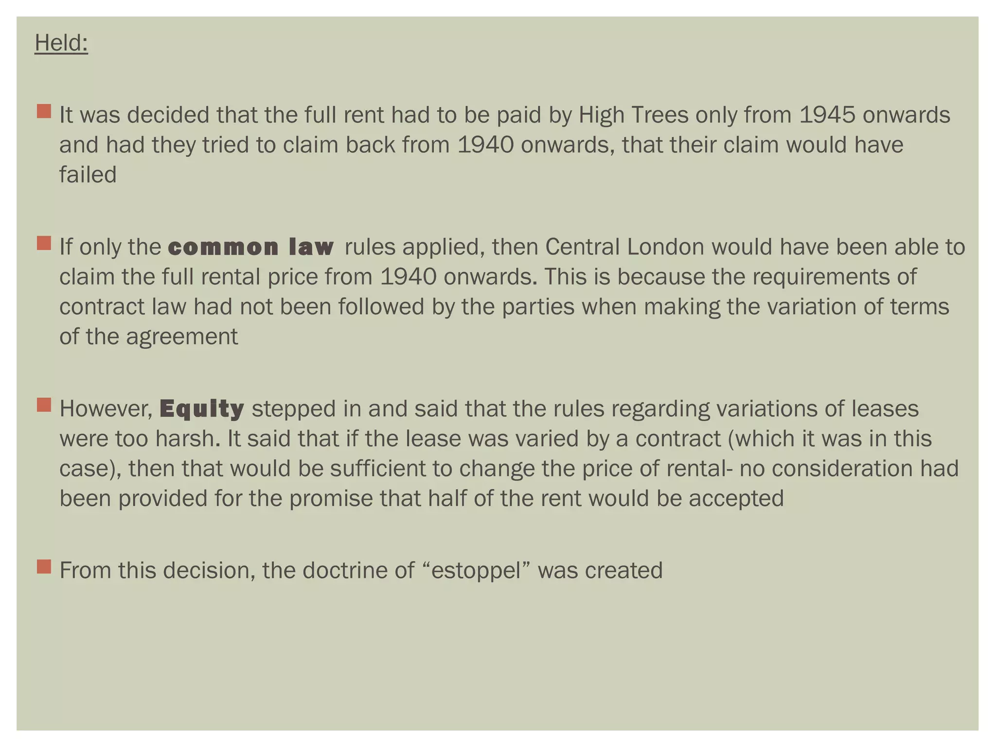 Held:
 It was decided that the full rent had to be paid by High Trees only from 1945 onwards
and had they tried to claim back from 1940 onwards, that their claim would have
failed
 If only the common law rules applied, then Central London would have been able to
claim the full rental price from 1940 onwards. This is because the requirements of
contract law had not been followed by the parties when making the variation of terms
of the agreement
 However, Equity stepped in and said that the rules regarding variations of leases
were too harsh. It said that if the lease was varied by a contract (which it was in this
case), then that would be sufficient to change the price of rental- no consideration had
been provided for the promise that half of the rent would be accepted
 From this decision, the doctrine of “estoppel” was created
 