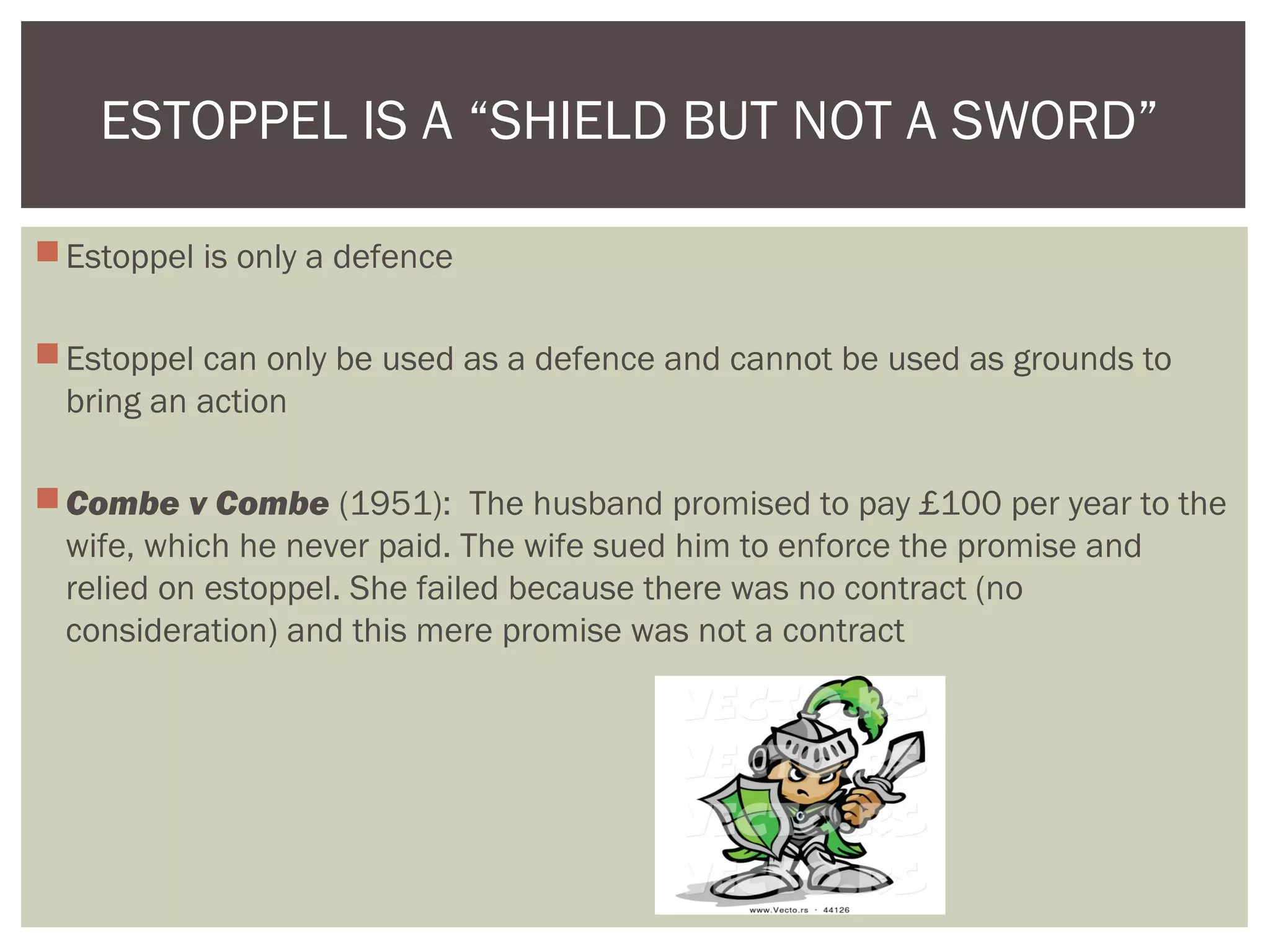 Estoppel is only a defence
Estoppel can only be used as a defence and cannot be used as grounds to
bring an action
Combe v Combe (1951): The husband promised to pay £100 per year to the
wife, which he never paid. The wife sued him to enforce the promise and
relied on estoppel. She failed because there was no contract (no
consideration) and this mere promise was not a contract
ESTOPPEL IS A “SHIELD BUT NOT A SWORD”
 
