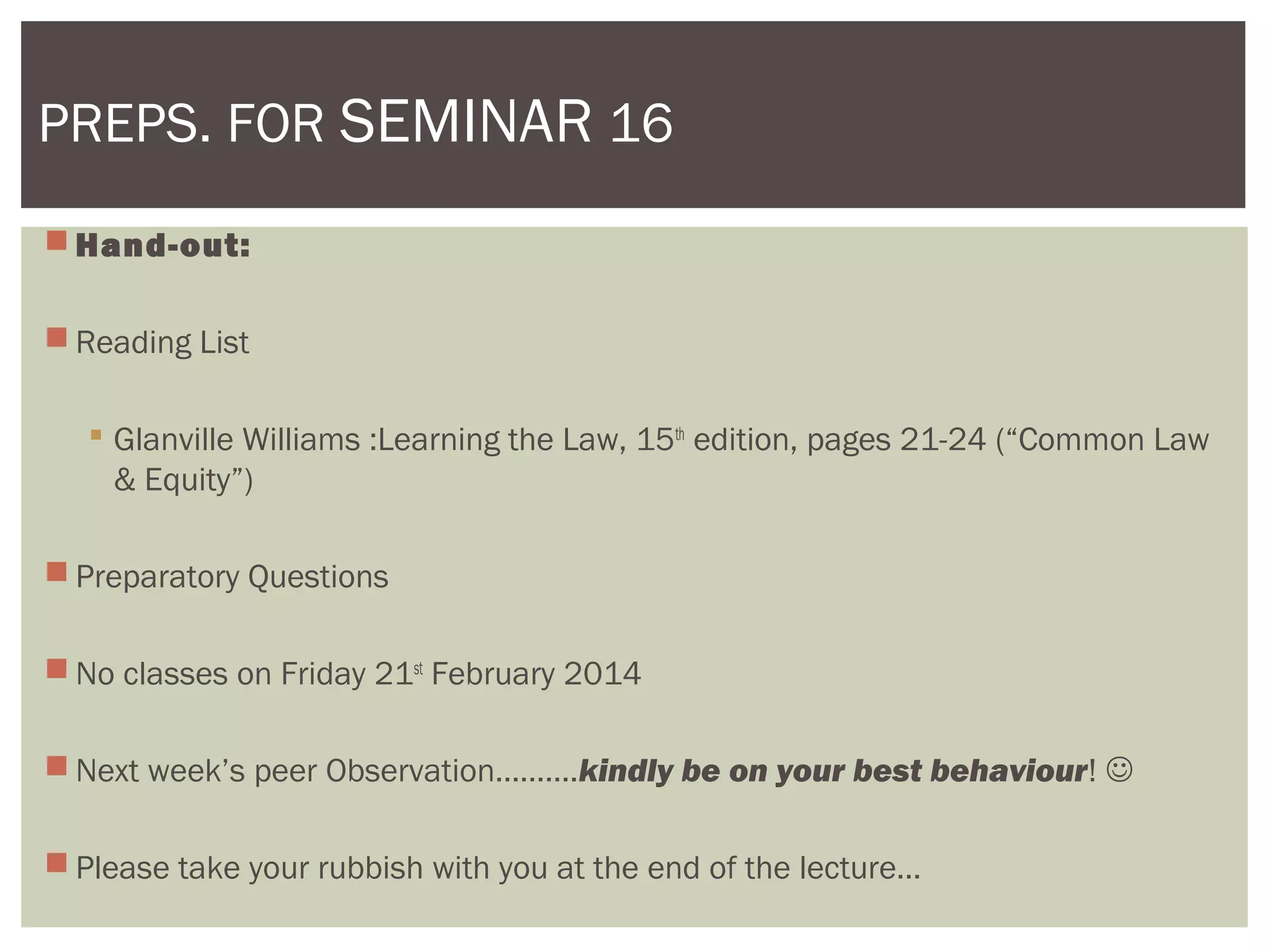  Hand-out:
 Reading List
 Glanville Williams :Learning the Law, 15th
edition, pages 21-24 (“Common Law
& Equity”)
 Preparatory Questions
 No classes on Friday 21st
February 2014
 Next week’s peer Observation……….kindly be on your best behaviour! 
 Please take your rubbish with you at the end of the lecture…
PREPS. FOR SEMINAR 16
 
