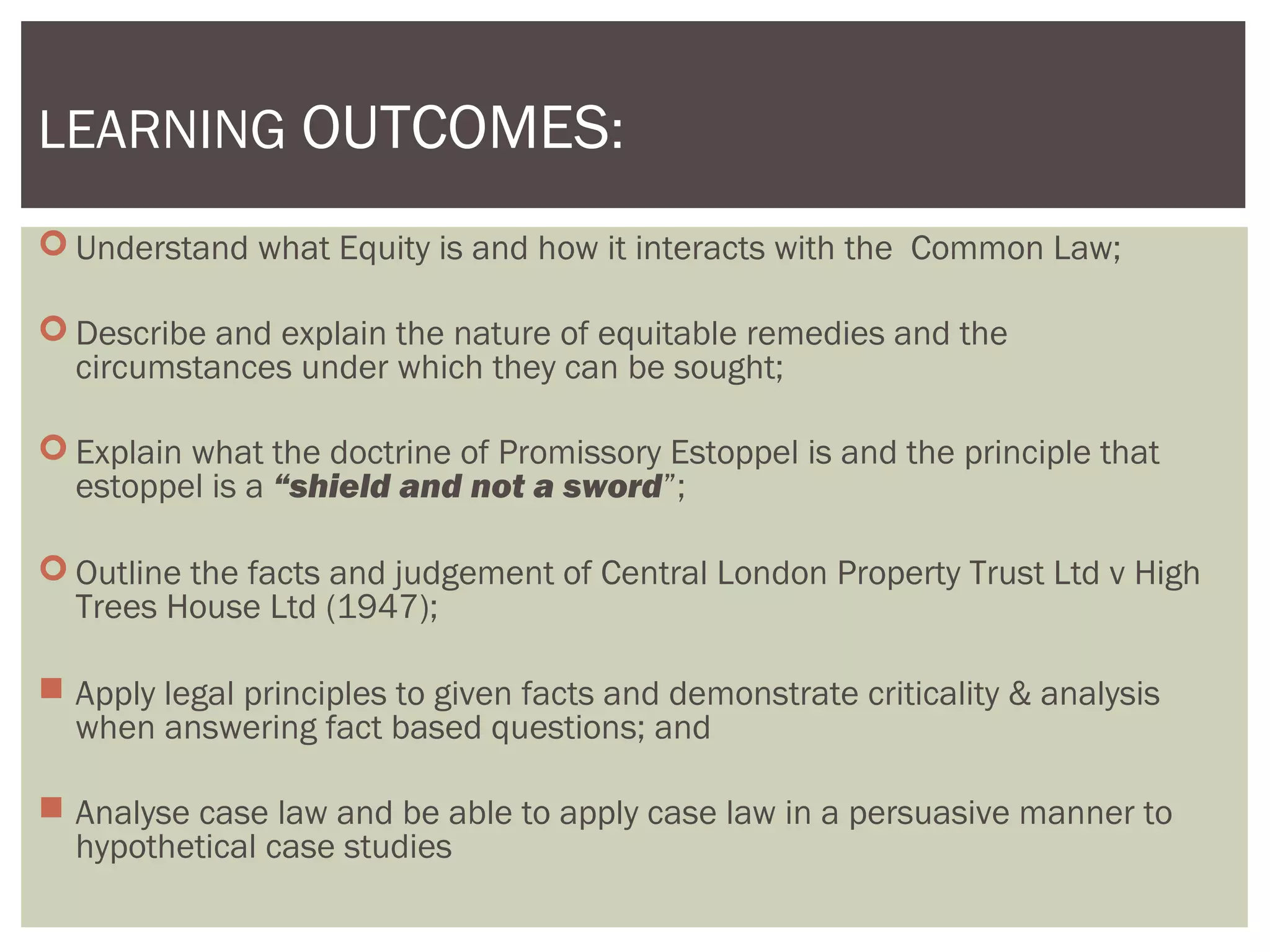  Understand what Equity is and how it interacts with the Common Law;
 Describe and explain the nature of equitable remedies and the
circumstances under which they can be sought;
 Explain what the doctrine of Promissory Estoppel is and the principle that
estoppel is a “shield and not a sword”;
 Outline the facts and judgement of Central London Property Trust Ltd v High
Trees House Ltd (1947);
 Apply legal principles to given facts and demonstrate criticality & analysis
when answering fact based questions; and
 Analyse case law and be able to apply case law in a persuasive manner to
hypothetical case studies
LEARNING OUTCOMES:
 
