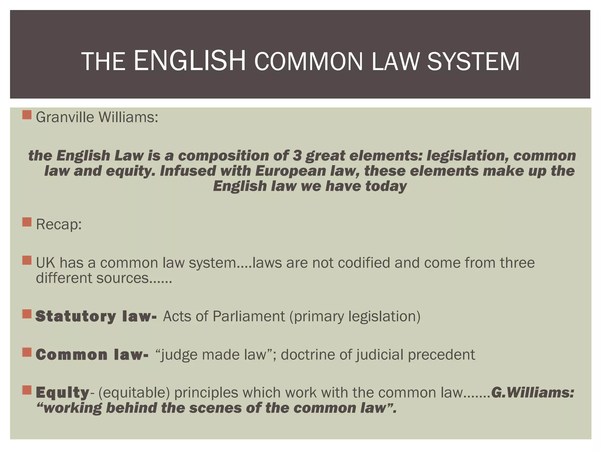  Granville Williams:
the English Law is a composition of 3 great elements: legislation, common
law and equity. Infused with European law, these elements make up the
English law we have today
 Recap:
 UK has a common law system….laws are not codified and come from three
different sources……
 Statutory law- Acts of Parliament (primary legislation)
 Common law- “judge made law”; doctrine of judicial precedent
 Equity- (equitable) principles which work with the common law…….G.Williams:
“working behind the scenes of the common law”.
THE ENGLISH COMMON LAW SYSTEM
 