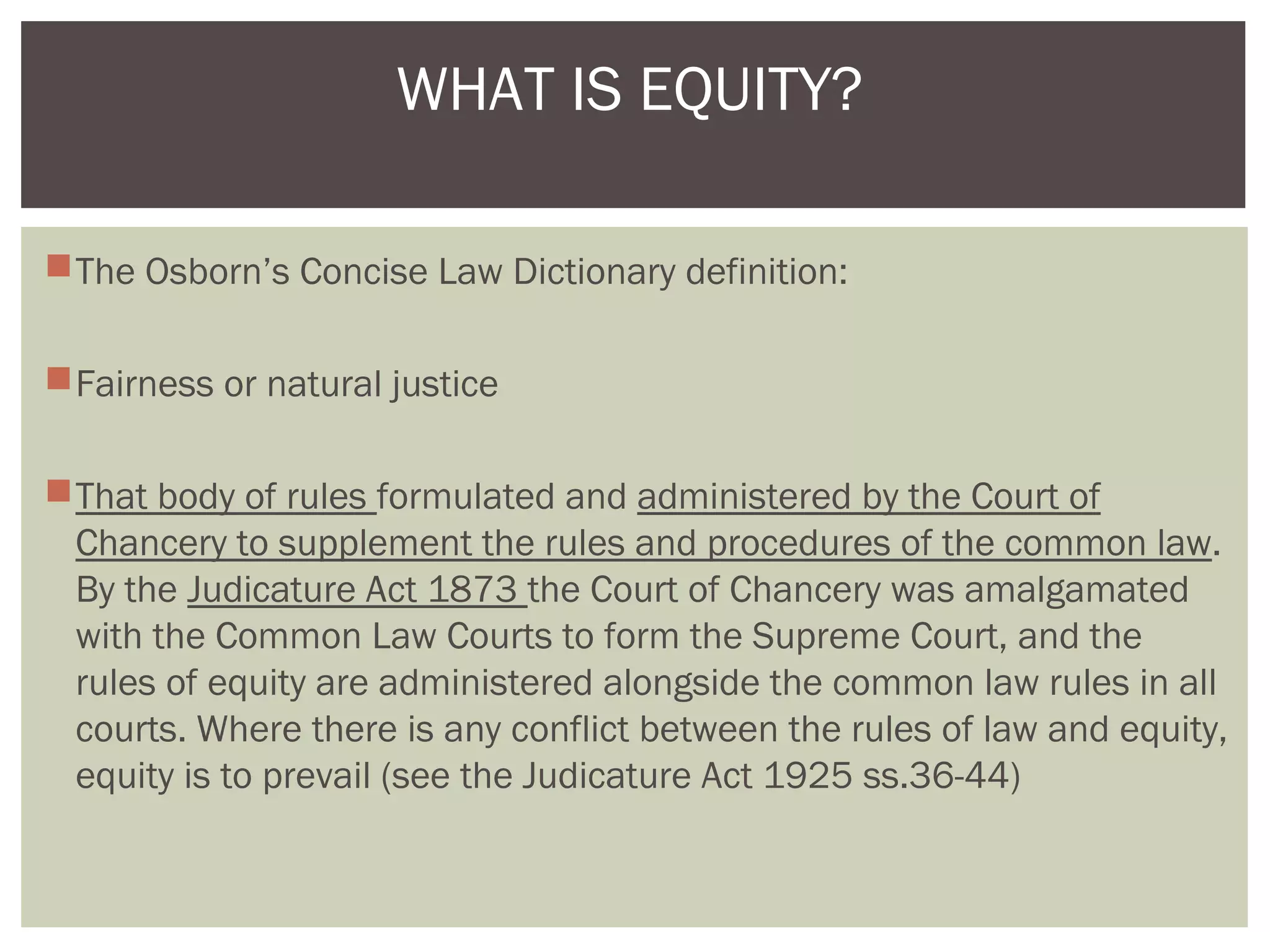 The Osborn’s Concise Law Dictionary definition:
Fairness or natural justice
That body of rules formulated and administered by the Court of
Chancery to supplement the rules and procedures of the common law.
By the Judicature Act 1873 the Court of Chancery was amalgamated
with the Common Law Courts to form the Supreme Court, and the
rules of equity are administered alongside the common law rules in all
courts. Where there is any conflict between the rules of law and equity,
equity is to prevail (see the Judicature Act 1925 ss.36-44)
WHAT IS EQUITY?
 