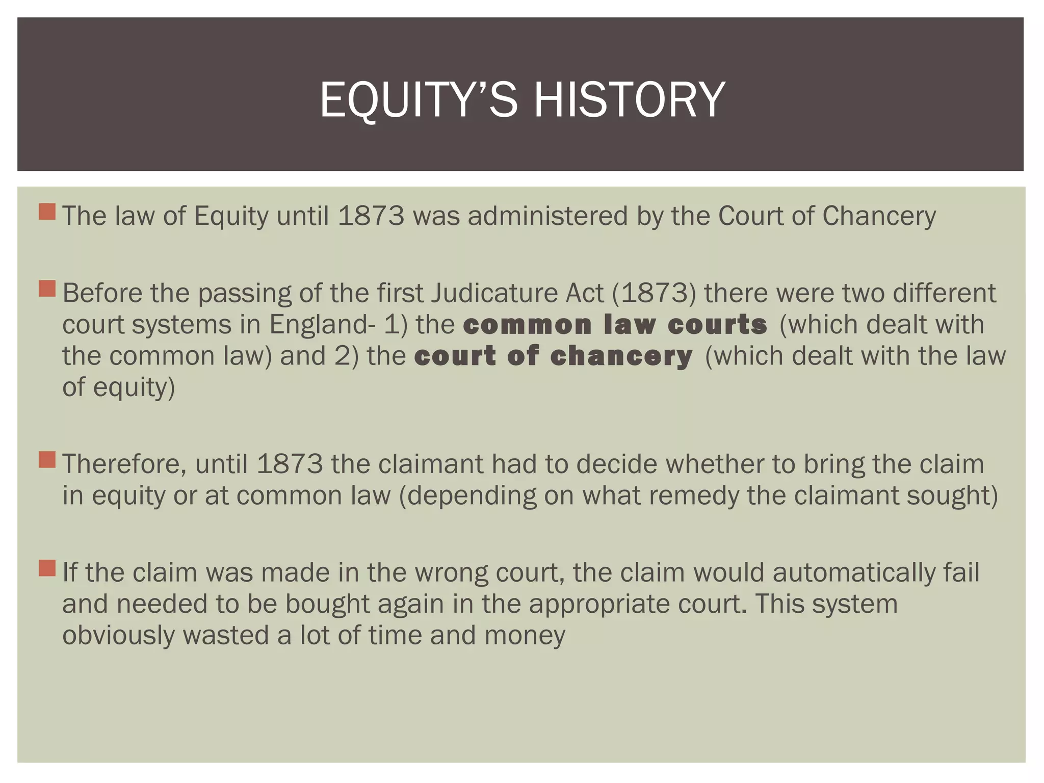 The law of Equity until 1873 was administered by the Court of Chancery
Before the passing of the first Judicature Act (1873) there were two different
court systems in England- 1) the common law courts (which dealt with
the common law) and 2) the court of chancery (which dealt with the law
of equity)
Therefore, until 1873 the claimant had to decide whether to bring the claim
in equity or at common law (depending on what remedy the claimant sought)
If the claim was made in the wrong court, the claim would automatically fail
and needed to be bought again in the appropriate court. This system
obviously wasted a lot of time and money
EQUITY’S HISTORY
 