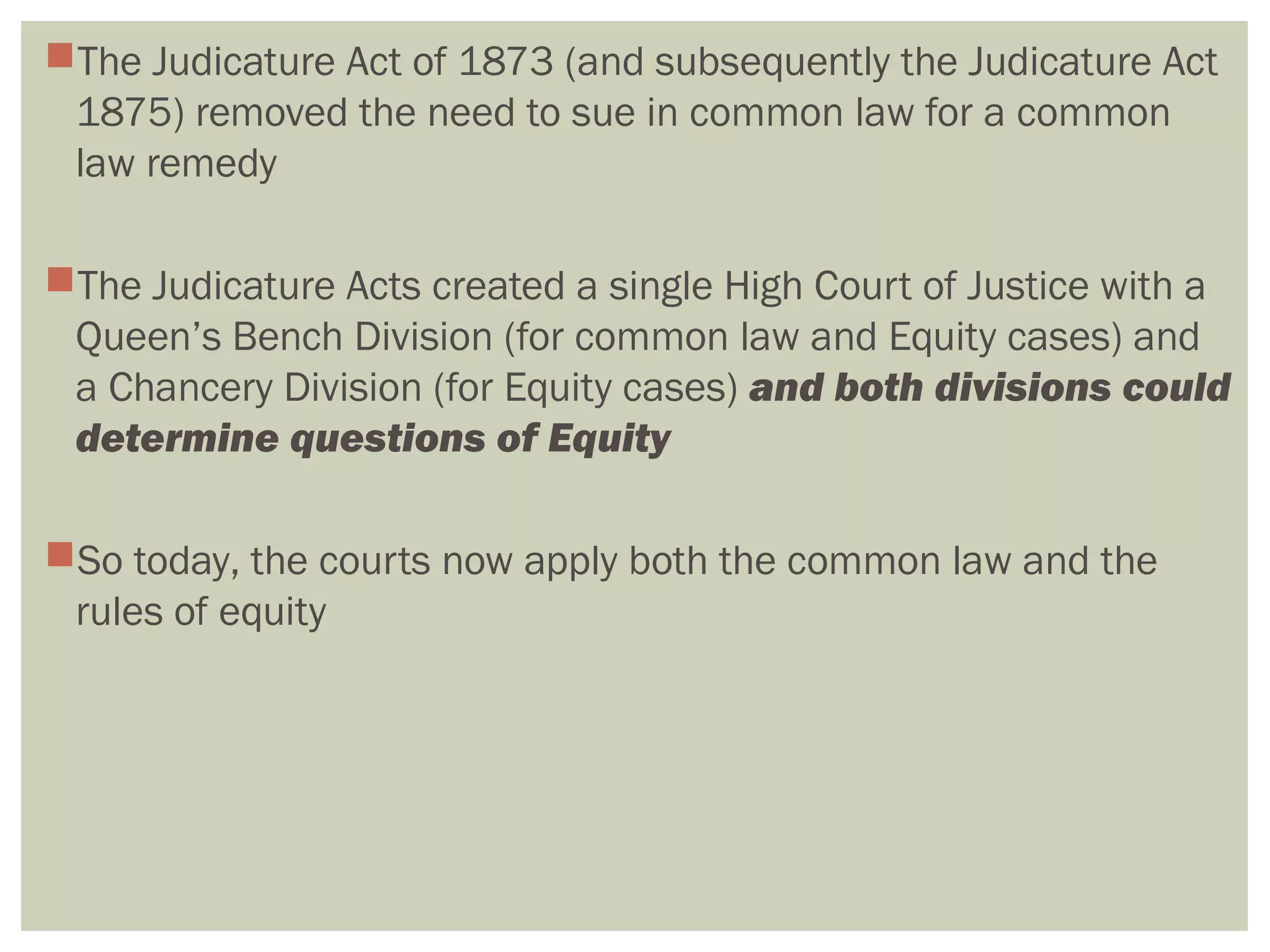 The Judicature Act of 1873 (and subsequently the Judicature Act
1875) removed the need to sue in common law for a common
law remedy
The Judicature Acts created a single High Court of Justice with a
Queen’s Bench Division (for common law and Equity cases) and
a Chancery Division (for Equity cases) and both divisions could
determine questions of Equity
So today, the courts now apply both the common law and the
rules of equity
 