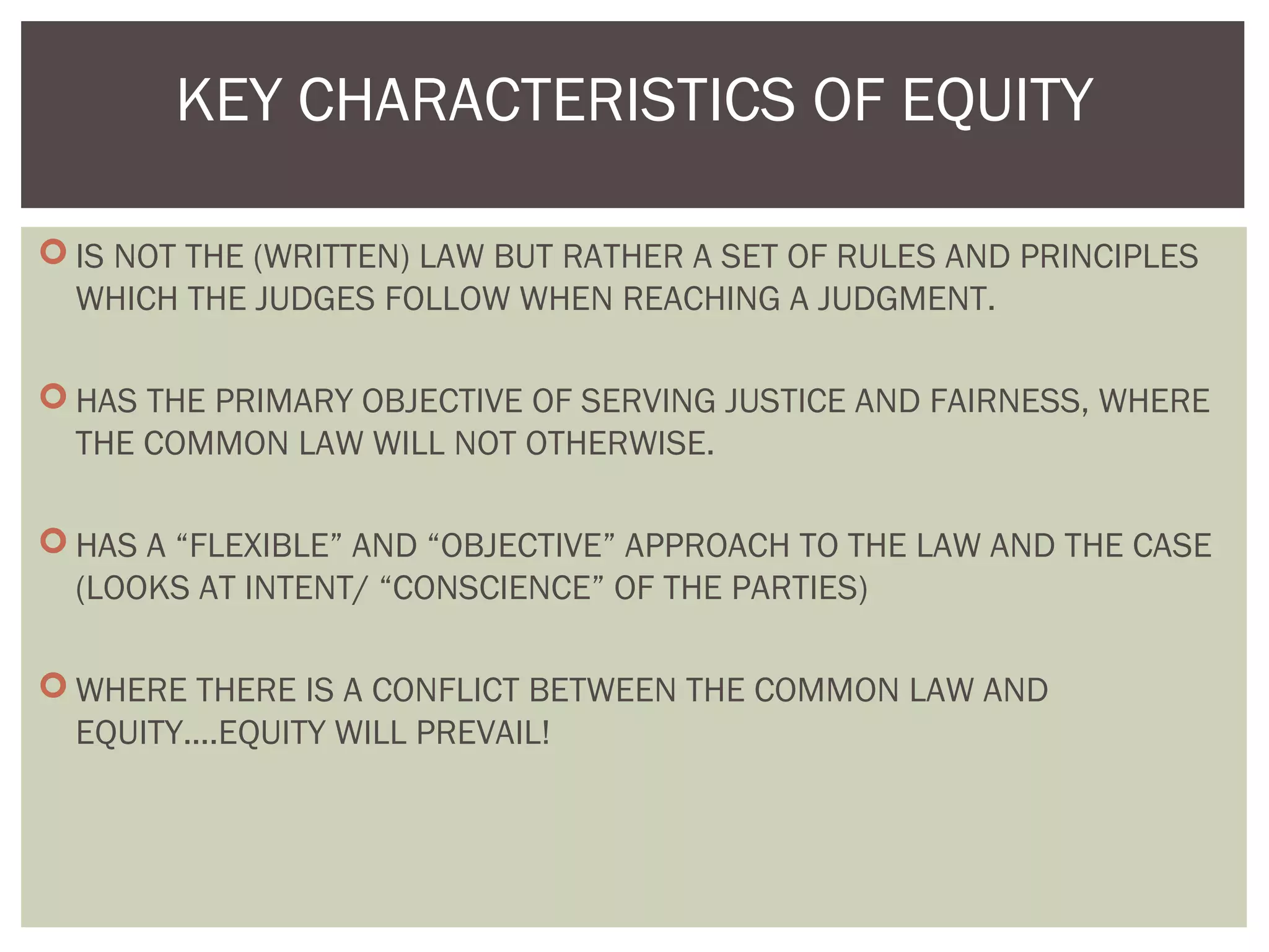  IS NOT THE (WRITTEN) LAW BUT RATHER A SET OF RULES AND PRINCIPLES
WHICH THE JUDGES FOLLOW WHEN REACHING A JUDGMENT.
 HAS THE PRIMARY OBJECTIVE OF SERVING JUSTICE AND FAIRNESS, WHERE
THE COMMON LAW WILL NOT OTHERWISE.
 HAS A “FLEXIBLE” AND “OBJECTIVE” APPROACH TO THE LAW AND THE CASE
(LOOKS AT INTENT/ “CONSCIENCE” OF THE PARTIES)
 WHERE THERE IS A CONFLICT BETWEEN THE COMMON LAW AND
EQUITY....EQUITY WILL PREVAIL!
KEY CHARACTERISTICS OF EQUITY
 