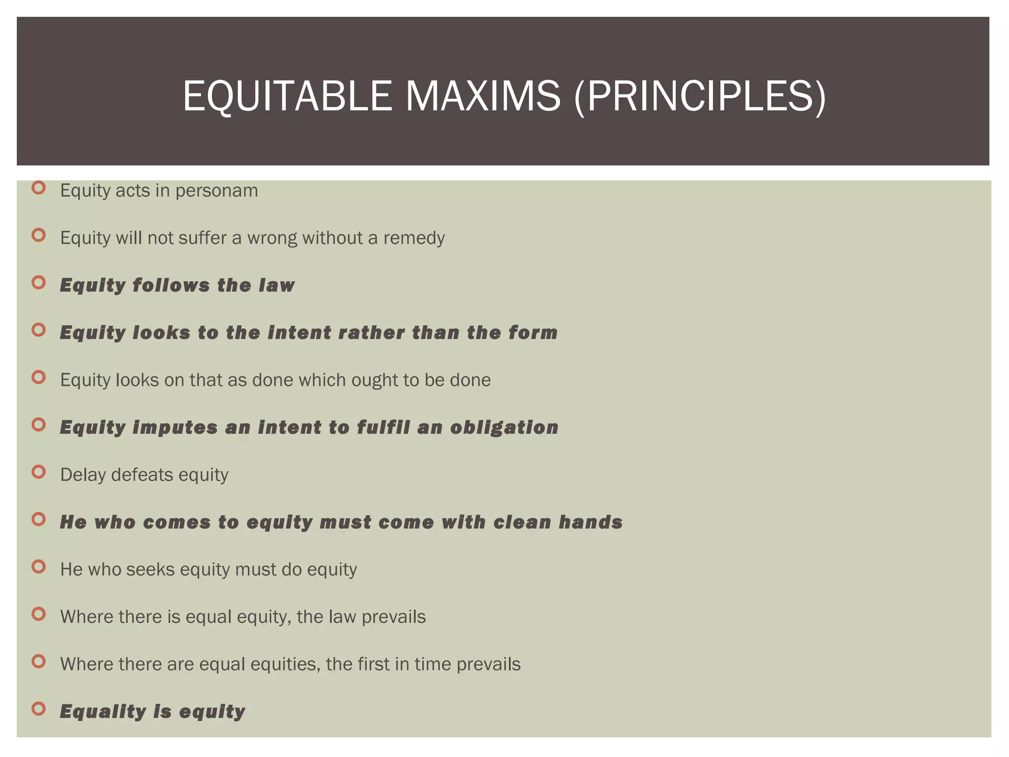  Equity acts in personam
 Equity will not suffer a wrong without a remedy
 Equity follows the law
 Equity looks to the intent rather than the form
 Equity looks on that as done which ought to be done
 Equity imputes an intent to fulfil an obligation
 Delay defeats equity
 He who comes to equity must come with clean hands
 He who seeks equity must do equity
 Where there is equal equity, the law prevails
 Where there are equal equities, the first in time prevails
 Equality is equity
EQUITABLE MAXIMS (PRINCIPLES)
 