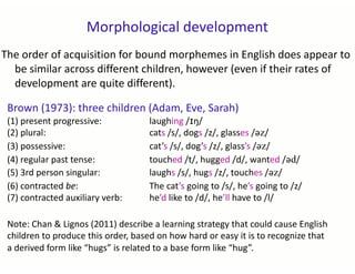 Morphological development
The order of acquisition for bound morphemes in English does appear to
be similar across different children, however (even if their rates of
development are quite different).
Brown (1973): three children (Adam, Eve, Sarah)
(1) present progressive: laughing /ɪŋ/
(2) plural: cats /s/, dogs /z/, glasses /əz/
(3) possessive: cat’s /s/, dog’s /z/, glass’s /əz/
(4) regular past tense: touched /t/, hugged /d/, wanted /əd/
(5) 3rd person singular: laughs /s/, hugs /z/, touches /əz/
(6) contracted be: The cat’s going to /s/, he’s going to /z/
(7) contracted auxiliary verb: he’d like to /d/, he’ll have to /l/
Note: Chan & Lignos (2011) describe a learning strategy that could cause English
children to produce this order, based on how hard or easy it is to recognize that
a derived form like “hugs” is related to a base form like “hug”.
 