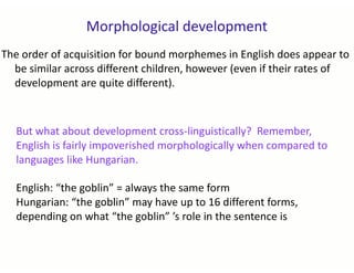 Morphological development
The order of acquisition for bound morphemes in English does appear to
be similar across different children, however (even if their rates of
development are quite different).
But what about development cross-linguistically? Remember,
English is fairly impoverished morphologically when compared to
languages like Hungarian.
English: “the goblin” = always the same form
Hungarian: “the goblin” may have up to 16 different forms,
depending on what “the goblin” ’s role in the sentence is
 