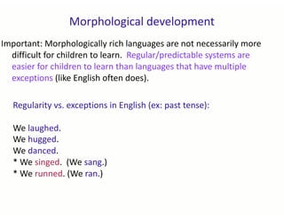 Morphological development
Important: Morphologically rich languages are not necessarily more
difficult for children to learn. Regular/predictable systems are
easier for children to learn than languages that have multiple
exceptions (like English often does).
Regularity vs. exceptions in English (ex: past tense):
We laughed.
We hugged.
We danced.
* We singed. (We sang.)
* We runned. (We ran.)
 