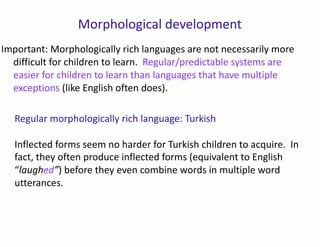 Morphological development
Regular morphologically rich language: Turkish
Inflected forms seem no harder for Turkish children to acquire. In
fact, they often produce inflected forms (equivalent to English
“laughed”) before they even combine words in multiple word
utterances.
Important: Morphologically rich languages are not necessarily more
difficult for children to learn. Regular/predictable systems are
easier for children to learn than languages that have multiple
exceptions (like English often does).
 