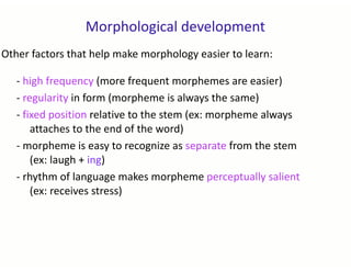 Morphological development
Other factors that help make morphology easier to learn:
- high frequency (more frequent morphemes are easier)
- regularity in form (morpheme is always the same)
- fixed position relative to the stem (ex: morpheme always
attaches to the end of the word)
- morpheme is easy to recognize as separate from the stem
(ex: laugh + ing)
- rhythm of language makes morpheme perceptually salient
(ex: receives stress)
 