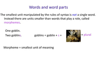 Words and word parts
The smallest unit manipulated by the rules of syntax is not a single word.
Instead there are units smaller than words that play a role, called
morphemes.
One goblin.
Two goblins. goblins = goblin + s = + plural
Morpheme = smallest unit of meaning
 