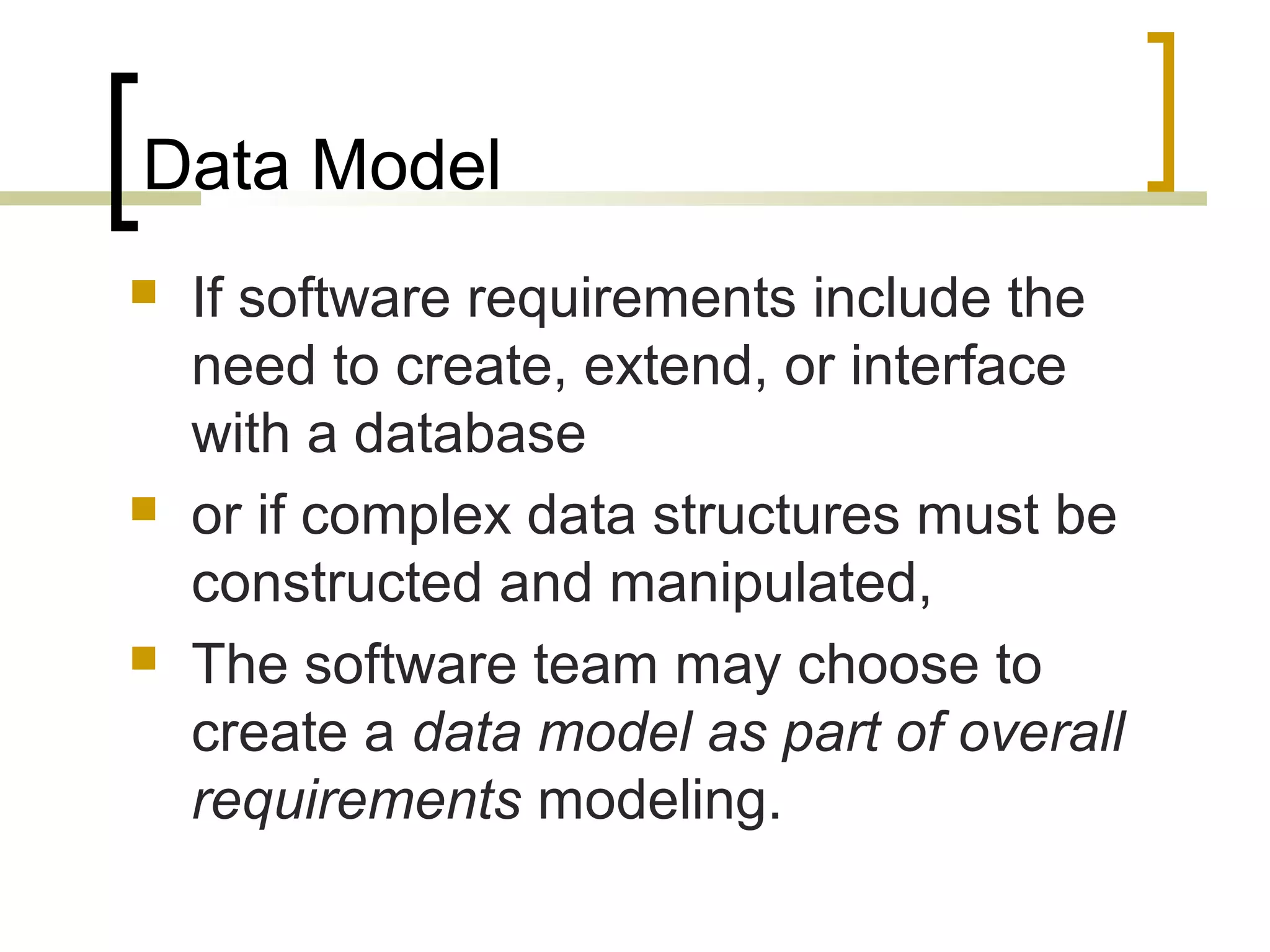 Data Model  If software requirements include the need to create, extend, or interface with a database  or if complex data structures must be constructed and manipulated,  The software team may choose to create a data model as part of overall requirements modeling. 