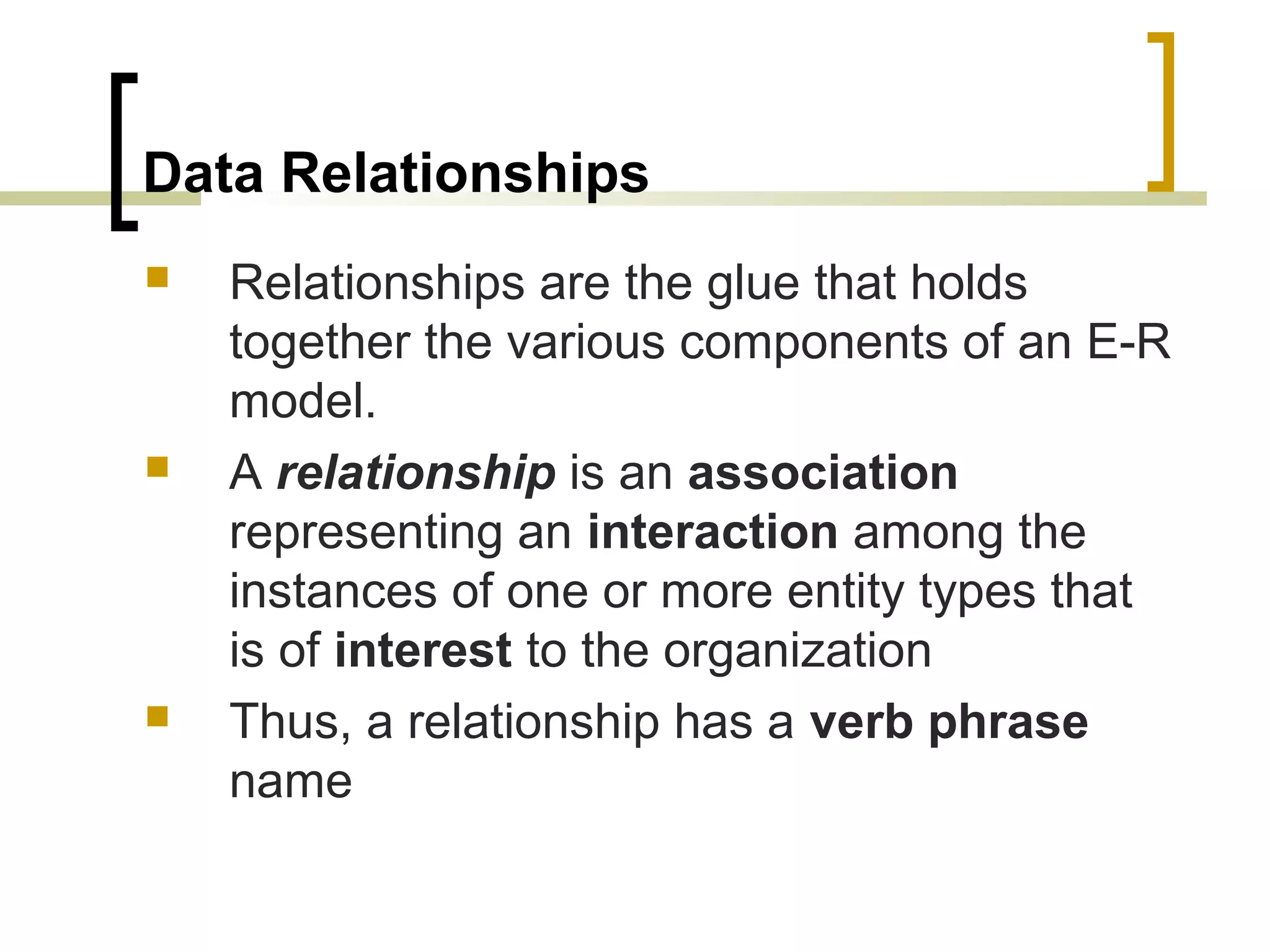 Data Relationships  Relationships are the glue that holds together the various components of an E-R model.  A relationship is an association representing an interaction among the instances of one or more entity types that is of interest to the organization  Thus, a relationship has a verb phrase name 